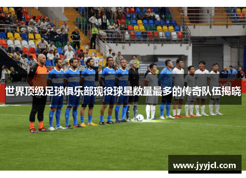 世界顶级足球俱乐部现役球星数量最多的传奇队伍揭晓