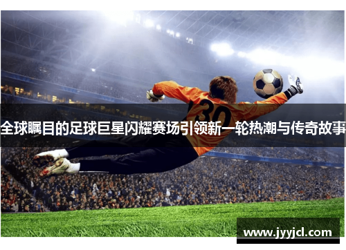 全球瞩目的足球巨星闪耀赛场引领新一轮热潮与传奇故事