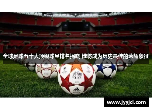 全球足球五十大顶级球星排名揭晓 谁将成为历史最佳的荣耀象征