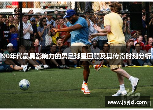 90年代最具影响力的男足球星回顾及其传奇时刻分析