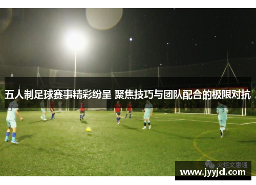 五人制足球赛事精彩纷呈 聚焦技巧与团队配合的极限对抗