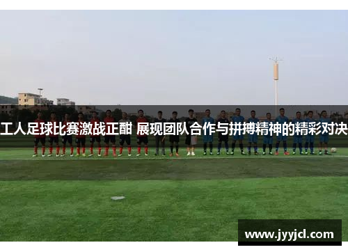 工人足球比赛激战正酣 展现团队合作与拼搏精神的精彩对决